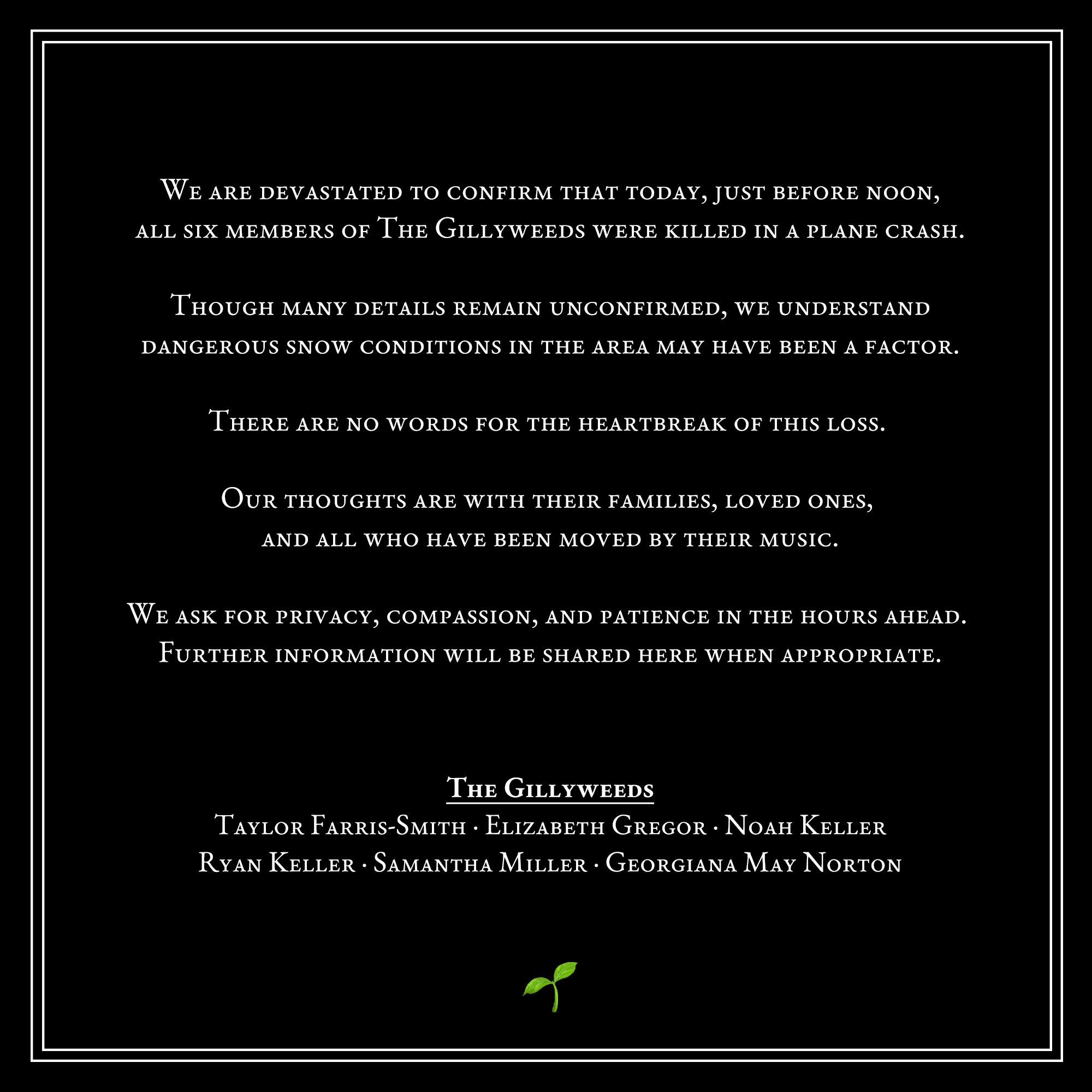 We are devastated to confirm that today, just before noon, all six members of The Gillyweeds were killed in a plane crash. // Though many details remain unconfirmed, we understand dangerous snow conditions in the area may have been a factor. // There are no words for the heartbreak of this loss. // Our thoughts are with their families, loved ones, and all who have been moved by their music. // We ask for privacy, compassion, and patience in the hours ahead. Further information will be shared here when appropriate. // The Gillyweeds: Taylor Farris-Smith, Elizabeth Gregor, Noah Keller, Ryan Keller, Samantha Miller, Georgiana May Norton